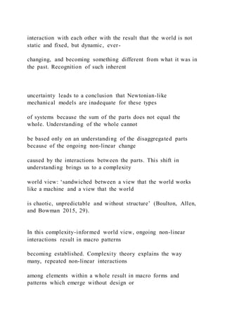 interaction with each other with the result that the world is not
static and fixed, but dynamic, ever-
changing, and becoming something different from what it was in
the past. Recognition of such inherent
uncertainty leads to a conclusion that Newtonian-like
mechanical models are inadequate for these types
of systems because the sum of the parts does not equal the
whole. Understanding of the whole cannot
be based only on an understanding of the disaggregated parts
because of the ongoing non-linear change
caused by the interactions between the parts. This shift in
understanding brings us to a complexity
world view: ‘sandwiched between a view that the world works
like a machine and a view that the world
is chaotic, unpredictable and without structure’ (Boulton, Allen,
and Bowman 2015, 29).
In this complexity-informed world view, ongoing non-linear
interactions result in macro patterns
becoming established. Complexity theory explains the way
many, repeated non-linear interactions
among elements within a whole result in macro forms and
patterns which emerge without design or
 
