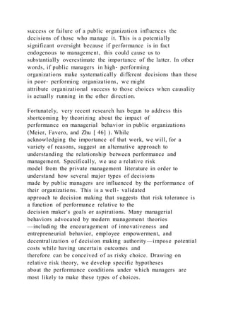 success or failure of a public organization influences the
decisions of those who manage it. This is a potentially
significant oversight because if performance is in fact
endogenous to management, this could cause us to
substantially overestimate the importance of the latter. In other
words, if public managers in high‐ performing
organizations make systematically different decisions than those
in poor‐ performing organizations, we might
attribute organizational success to those choices when causality
is actually running in the other direction.
Fortunately, very recent research has begun to address this
shortcoming by theorizing about the impact of
performance on managerial behavior in public organizations
(Meier, Favero, and Zhu [ 46] ). While
acknowledging the importance of that work, we will, for a
variety of reasons, suggest an alternative approach to
understanding the relationship between performance and
management. Specifically, we use a relative risk
model from the private management literature in order to
understand how several major types of decisions
made by public managers are influenced by the performance of
their organizations. This is a well‐ validated
approach to decision making that suggests that risk tolerance is
a function of performance relative to the
decision maker's goals or aspirations. Many managerial
behaviors advocated by modern management theories
—including the encouragement of innovativeness and
entrepreneurial behavior, employee empowerment, and
decentralization of decision making authority—impose potential
costs while having uncertain outcomes and
therefore can be conceived of as risky choice. Drawing on
relative risk theory, we develop specific hypotheses
about the performance conditions under which managers are
most likely to make these types of choices.
 