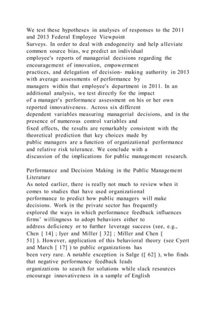 We test these hypotheses in analyses of responses to the 2011
and 2013 Federal Employee Viewpoint
Surveys. In order to deal with endogeneity and help alleviate
common source bias, we predict an individual
employee's reports of managerial decisions regarding the
encouragement of innovation, empowerment
practices, and delegation of decision‐ making authority in 2013
with average assessments of performance by
managers within that employee's department in 2011. In an
additional analysis, we test directly for the impact
of a manager's performance assessment on his or her own
reported innovativeness. Across six different
dependent variables measuring managerial decisions, and in the
presence of numerous control variables and
fixed effects, the results are remarkably consistent with the
theoretical prediction that key choices made by
public managers are a function of organizational performance
and relative risk tolerance. We conclude with a
discussion of the implications for public management research.
Performance and Decision Making in the Public Management
Literature
As noted earlier, there is really not much to review when it
comes to studies that have used organizational
performance to predict how public managers will make
decisions. Work in the private sector has frequently
explored the ways in which performance feedback influences
firms’ willingness to adopt behaviors either to
address deficiency or to further leverage success (see, e.g.,
Chen [ 14] ; Iyer and Miller [ 32] ; Miller and Chen [
51] ). However, application of this behavioral theory (see Cyert
and March [ 17] ) to public organizations has
been very rare. A notable exception is Salge ([ 62] ), who finds
that negative performance feedback leads
organizations to search for solutions while slack resources
encourage innovativeness in a sample of English
 