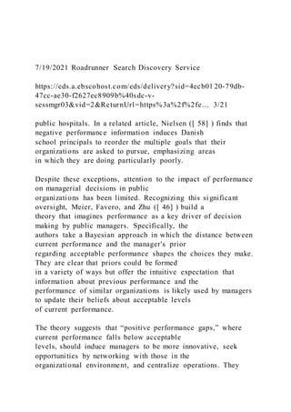 7/19/2021 Roadrunner Search Discovery Service
https://eds.a.ebscohost.com/eds/delivery?sid=4ecb01 20-79db-
47cc-ae30-f2627ec8909b%40sdc-v-
sessmgr03&vid=2&ReturnUrl=https%3a%2f%2fe… 3/21
public hospitals. In a related article, Nielsen ([ 58] ) finds that
negative performance information induces Danish
school principals to reorder the multiple goals that their
organizations are asked to pursue, emphasizing areas
in which they are doing particularly poorly.
Despite these exceptions, attention to the impact of performance
on managerial decisions in public
organizations has been limited. Recognizing this significant
oversight, Meier, Favero, and Zhu ([ 46] ) build a
theory that imagines performance as a key driver of decision
making by public managers. Specifically, the
authors take a Bayesian approach in which the distance between
current performance and the manager's prior
regarding acceptable performance shapes the choices they make.
They are clear that priors could be formed
in a variety of ways but offer the intuitive expectation that
information about previous performance and the
performance of similar organizations is likely used by managers
to update their beliefs about acceptable levels
of current performance.
The theory suggests that “positive performance gaps,” where
current performance falls below acceptable
levels, should induce managers to be more innovative, seek
opportunities by networking with those in the
organizational environment, and centralize operations. They
 