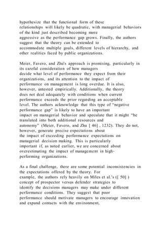 hypothesize that the functional form of these
relationships will likely be quadratic, with managerial behaviors
of the kind just described becoming more
aggressive as the performance gap grows. Finally, the authors
suggest that the theory can be extended to
accommodate multiple goals, different levels of hierarchy, and
other realities faced by public organizations.
Meier, Favero, and Zhu's approach is promising, particularly in
its careful consideration of how managers
decide what level of performance they expect from their
organizations, and its attention to the impact of
performance on management is long overdue. It is also,
however, untested empirically. Additionally, the theory
does not deal adequately with conditions when current
performance exceeds the prior regarding an acceptable
level. The authors acknowledge that this type of “negative
performance gap” is likely to have an important
impact on managerial behavior and speculate that it might “be
translated into both additional resources and
autonomy” (Meier, Favero, and Zhu [ 46] , 1232). They do not,
however, generate precise expectations about
the impact of exceeding performance expectations on
managerial decision making. This is particularly
important if, as noted earlier, we are concerned about
overestimating the impact of management in high‐
performing organizations.
As a final challenge, there are some potential inconsistencies in
the expectations offered by the theory. For
example, the authors rely heavily on Miles et al.'s ([ 50] )
concept of prospector versus defender strategies to
identify the decisions managers may make under different
performance conditions. They suggest that poor
performance should motivate managers to encourage innovation
and expand contacts with the environment,
 