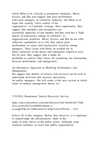 which Miles et al. classify as prospector strategies. Meier,
Favero, and Zhu also suggest that poor performance
will cause managers to centralize authority, but Miles et al.
argue that seeking “strict control of the
organization” is a defender strategy. More importantly, they
suggest that defenders and prospectors are
essentially opposites of one another and that each has a “high
degree of consistency among its solutions” to
organizational problems. Meier, Favero, and Zhu do not offer
sufficient explanation as to why they expect poor
performance to cause such inconsistent reactions among
managers. These issues will likely be worked out in
future iterations of the theory and subsequent empirical tests,
but for now, they suggest that it might be
profitable to explore other lenses for examining the relationship
between performance and management.
An Alternative Approach to Modeling Performance and
Management
We suggest that models of relative risk aversion can be used to
understand decisions that increase uncertainty
for public managers. We will return in the next section to which
tenets of modern management theory we
7/19/2021 Roadrunner Search Discovery Service
https://eds.a.ebscohost.com/eds/delivery?sid=4ecb0120-79db-
47cc-ae30-f2627ec8909b%40sdc-v-
sessmgr03&vid=2&ReturnUrl=https%3a%2f%2fe… 4/21
believe fit in this category. Before that, however, it is important
to acknowledge the advancements made in the
study of risky choice in the public sector. Although some
research continues to assert that public organizations
 