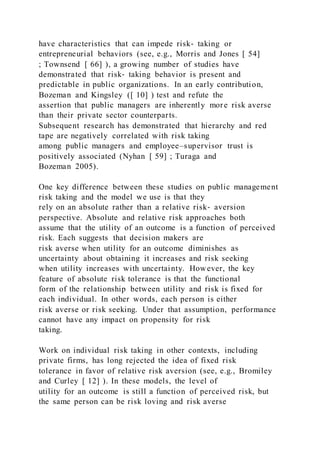 have characteristics that can impede risk‐ taking or
entrepreneurial behaviors (see, e.g., Morris and Jones [ 54]
; Townsend [ 66] ), a growing number of studies have
demonstrated that risk‐ taking behavior is present and
predictable in public organizations. In an early contribution,
Bozeman and Kingsley ([ 10] ) test and refute the
assertion that public managers are inherently more risk averse
than their private sector counterparts.
Subsequent research has demonstrated that hierarchy and red
tape are negatively correlated with risk taking
among public managers and employee–supervisor trust is
positively associated (Nyhan [ 59] ; Turaga and
Bozeman 2005).
One key difference between these studies on public management
risk taking and the model we use is that they
rely on an absolute rather than a relative risk‐ aversion
perspective. Absolute and relative risk approaches both
assume that the utility of an outcome is a function of perceived
risk. Each suggests that decision makers are
risk averse when utility for an outcome diminishes as
uncertainty about obtaining it increases and risk seeking
when utility increases with uncertainty. However, the key
feature of absolute risk tolerance is that the functional
form of the relationship between utility and risk is fixed for
each individual. In other words, each person is either
risk averse or risk seeking. Under that assumption, performance
cannot have any impact on propensity for risk
taking.
Work on individual risk taking in other contexts, including
private firms, has long rejected the idea of fixed risk
tolerance in favor of relative risk aversion (see, e.g., Bromiley
and Curley [ 12] ). In these models, the level of
utility for an outcome is still a function of perceived risk, but
the same person can be risk loving and risk averse
 