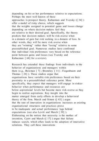depending on his or her performance relative to expectations.
Perhaps the most well known of these
approaches is prospect theory. Kahneman and Tversky ([ 34] )
offer a model of risky choice, which suggests
that the weights assigned to potential gains and losses change
depending on where decision makers feel they
are relative to their desired goal. Specifically, the theory
predicts that decision makers will be risk averse when
in a domain of gain but risk seeking in a domain of loss. In
other words, they will be more risk averse when
they are “winning” rather than “losing” relative to some
preestablished goal. Numerous studies have confirmed
that individual risk preferences vary based on the reference
point between gains and losses (see Tversky and
Kahneman [ 68] for a review).
Research has extended these findings from individuals to the
behavior of organizations and managers within
them (e.g., Bowman [ 7] ; Bromiley [ 11] ; Fiegenbaum and
Thomas [ 24] ). These studies argue that
organizations have variable risk preferences based on their
proximity to a preestablished reference point. More
specifically, they expect that managers will engage in riskier
behavior when performance and resources are
below aspirational levels but become more risk averse as they
begin to realize aspirations. Key insight into the
matter emerged from early efforts to develop a behavioral
theory of the firm. March and Simon ([ 43] ) argue
that the rate of innovation in organizations increases as existing
organizational structures and practices prove
to be inadequate and actual performance lags behind
expectations (see also Levitt and March [ 39] ).
Elaborating on the notion that necessity is the mother of
invention, Cyert and March ([ 17] ) argue that failure
induces search, which often leads to the adoption of innovative
solutions. They call these innovations
 