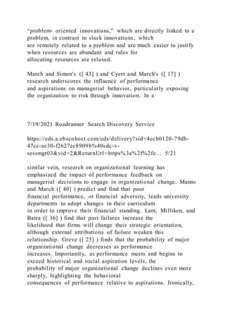 “problem‐ oriented innovations,” which are directly linked to a
problem, in contrast to slack innovations, which
are remotely related to a problem and are much easier to justify
when resources are abundant and rules for
allocating resources are relaxed.
March and Simon's ([ 43] ) and Cyert and March's ([ 17] )
research underscores the influence of performance
and aspirations on managerial behavior, particularly exposing
the organization to risk through innovation. In a
7/19/2021 Roadrunner Search Discovery Service
https://eds.a.ebscohost.com/eds/delivery?sid=4ecb0120-79db-
47cc-ae30-f2627ec8909b%40sdc-v-
sessmgr03&vid=2&ReturnUrl=https%3a%2f%2fe… 5/21
similar vein, research on organizational learning has
emphasized the impact of performance feedback on
managerial decisions to engage in organizational change. Manns
and March ([ 40] ) predict and find that poor
financial performance, or financial adversity, leads university
departments to adopt changes in their curriculum
in order to improve their financial standing. Lant, Milliken, and
Batra ([ 36] ) find that past failures increase the
likelihood that firms will change their strategic orientation,
although external attributions of failure weaken this
relationship. Greve ([ 25] ) finds that the probability of major
organizational change decreases as performance
increases. Importantly, as performance meets and begins to
exceed historical and social aspiration levels, the
probability of major organizational change declines even more
sharply, highlighting the behavioral
consequences of performance relative to aspirations. Ironically,
 