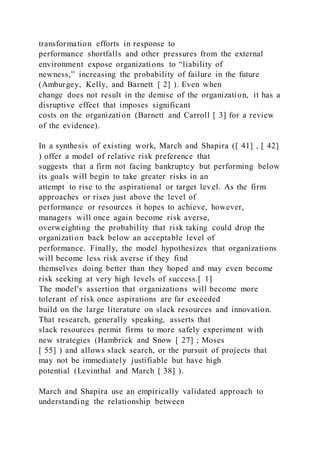 transformation efforts in response to
performance shortfalls and other pressures from the external
environment expose organizations to “liability of
newness,” increasing the probability of failure in the future
(Amburgey, Kelly, and Barnett [ 2] ). Even when
change does not result in the demise of the organization, it has a
disruptive effect that imposes significant
costs on the organization (Barnett and Carroll [ 3] for a review
of the evidence).
In a synthesis of existing work, March and Shapira ([ 41] , [ 42]
) offer a model of relative risk preference that
suggests that a firm not facing bankruptcy but performing below
its goals will begin to take greater risks in an
attempt to rise to the aspirational or target level. As the firm
approaches or rises just above the level of
performance or resources it hopes to achieve, however,
managers will once again become risk averse,
overweighting the probability that risk taking could drop the
organization back below an acceptable level of
performance. Finally, the model hypothesizes that organizations
will become less risk averse if they find
themselves doing better than they hoped and may even become
risk seeking at very high levels of success.[ 1]
The model's assertion that organizations will become more
tolerant of risk once aspirations are far exceeded
build on the large literature on slack resources and innovation.
That research, generally speaking, asserts that
slack resources permit firms to more safely experiment with
new strategies (Hambrick and Snow [ 27] ; Moses
[ 55] ) and allows slack search, or the pursuit of projects that
may not be immediately justifiable but have high
potential (Levinthal and March [ 38] ).
March and Shapira use an empirically validated approach to
understanding the relationship between
 