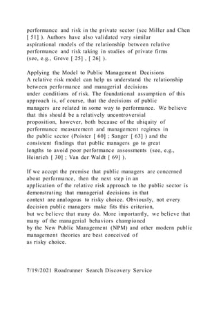 performance and risk in the private sector (see Miller and Chen
[ 51] ). Authors have also validated very similar
aspirational models of the relationship between relative
performance and risk taking in studies of private firms
(see, e.g., Greve [ 25] , [ 26] ).
Applying the Model to Public Management Decisions
A relative risk model can help us understand the relationship
between performance and managerial decisions
under conditions of risk. The foundational assumption of this
approach is, of course, that the decisions of public
managers are related in some way to performance. We believe
that this should be a relatively uncontroversial
proposition, however, both because of the ubiquity of
performance measurement and management regimes in
the public sector (Poister [ 60] ; Sanger [ 63] ) and the
consistent findings that public managers go to great
lengths to avoid poor performance assessments (see, e.g.,
Heinrich [ 30] ; Van der Waldt [ 69] ).
If we accept the premise that public managers are concerned
about performance, then the next step in an
application of the relative risk approach to the public sector is
demonstrating that managerial decisions in that
context are analogous to risky choice. Obviously, not every
decision public managers make fits this criterion,
but we believe that many do. More importantly, we believe that
many of the managerial behaviors championed
by the New Public Management (NPM) and other modern public
management theories are best conceived of
as risky choice.
7/19/2021 Roadrunner Search Discovery Service
 