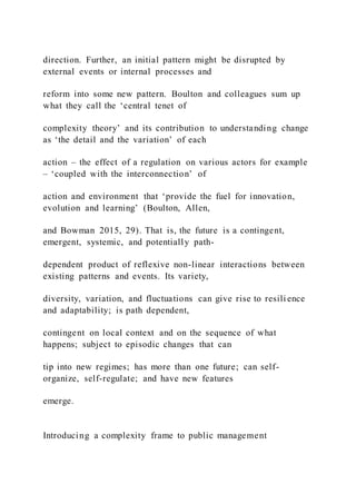 direction. Further, an initial pattern might be disrupted by
external events or internal processes and
reform into some new pattern. Boulton and colleagues sum up
what they call the ‘central tenet of
complexity theory’ and its contribution to understanding change
as ‘the detail and the variation’ of each
action – the effect of a regulation on various actors for example
– ‘coupled with the interconnection’ of
action and environment that ‘provide the fuel for innovation,
evolution and learning’ (Boulton, Allen,
and Bowman 2015, 29). That is, the future is a contingent,
emergent, systemic, and potentially path-
dependent product of reflexive non-linear interactions between
existing patterns and events. Its variety,
diversity, variation, and fluctuations can give rise to resili ence
and adaptability; is path dependent,
contingent on local context and on the sequence of what
happens; subject to episodic changes that can
tip into new regimes; has more than one future; can self-
organize, self-regulate; and have new features
emerge.
Introducing a complexity frame to public management
 