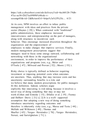 https://eds.a.ebscohost.com/eds/delivery?sid=4ecb0120-79db-
47cc-ae30-f2627ec8909b%40sdc-v-
sessmgr03&vid=2&ReturnUrl=https%3a%2f%2fe… 6/21
At its core, NPM involves an effort to infuse public
management with ideas and practices from the private
sector (Haynes [ 29] ). When contrasted with “traditional”
public administration, these emphasize increased
innovativeness and entrepreneurship on the part of managers,
along with structures to incentivize such
behavior. They encourage increased discretion throughout the
organization and the empowerment of
employees to make changes that improve services. Finally,
modern management prescriptions suggest that
managers need to focus some energy outward, collaborating and
networking with those in the organizational
environment, in order to improve the performance of their
organizations and programs (see, e.g., Meier and
O'Toole [ 47] ; Milward and Provan [ 52] ; Moore [ 53] ).
Risky choice is typically defined as behavior requiring
investment or imposing potential costs when outcomes
are uncertain. Thus, anything that may increase costs and has
uncertainty surrounding benefits is a risk, and
we believe that many modern prescriptions for public managers
fit this definition. Indeed, scholars argue
explicitly that innovating is risk taking because it involves a
novel way of doing something that may or may not
work (Cohen and Eimicke [ 15] ; DiIulio et al. [ 19] ; Feeney
and DeHart‐ Davis [ 21] ).[ 2] It is a well‐ supported
assumption that adopting a new way of doing something
introduces uncertainty regarding outcomes and
therefore is inherently risky (see, e.g., Massa and Testa [ 44] ;
Mellahi and Wilkinson [ 49] ; Thomas and
Mueller [ 65] ; Vargas‐ Hernández [ 70] ; Vargas‐ Hernández,
Noruzi, and Sariolghalam [ 71] ).
 