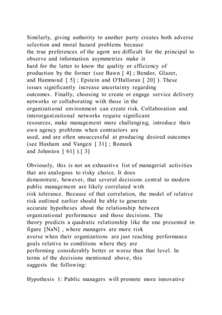Similarly, giving authority to another party creates both adverse
selection and moral hazard problems because
the true preferences of the agent are difficult for the principal to
observe and information asymmetries make it
hard for the latter to know the quality or efficiency of
production by the former (see Bawn [ 4] ; Bendor, Glazer,
and Hammond [ 5] ; Epstein and O'Halloran [ 20] ). These
issues significantly increase uncertainty regarding
outcomes. Finally, choosing to create or engage service delivery
networks or collaborating with those in the
organizational environment can create risk. Collaboration and
interorganizational networks require significant
resources, make management more challenging, introduce their
own agency problems when contractors are
used, and are often unsuccessful at producing desired outcomes
(see Huxham and Vangen [ 31] ; Romzek
and Johnston [ 61] ).[ 3]
Obviously, this is not an exhaustive list of managerial activities
that are analogous to risky choice. It does
demonstrate, however, that several decisions central to modern
public management are likely correlated with
risk tolerance. Because of that correlation, the model of relative
risk outlined earlier should be able to generate
accurate hypotheses about the relationship between
organizational performance and those decisions. The
theory predicts a quadratic relationship like the one presented in
figure [NaN] , where managers are more risk
averse when their organizations are just reaching performance
goals relative to conditions where they are
performing considerably better or worse than that level. In
terms of the decisions mentioned above, this
suggests the following:
Hypothesis 1: Public managers will promote more innovative
 