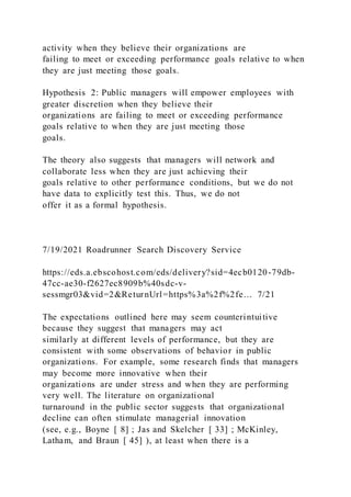 activity when they believe their organizations are
failing to meet or exceeding performance goals relative to when
they are just meeting those goals.
Hypothesis 2: Public managers will empower employees with
greater discretion when they believe their
organizations are failing to meet or exceeding performance
goals relative to when they are just meeting those
goals.
The theory also suggests that managers will network and
collaborate less when they are just achieving their
goals relative to other performance conditions, but we do not
have data to explicitly test this. Thus, we do not
offer it as a formal hypothesis.
7/19/2021 Roadrunner Search Discovery Service
https://eds.a.ebscohost.com/eds/delivery?sid=4ecb0120-79db-
47cc-ae30-f2627ec8909b%40sdc-v-
sessmgr03&vid=2&ReturnUrl=https%3a%2f%2fe… 7/21
The expectations outlined here may seem counterintuitive
because they suggest that managers may act
similarly at different levels of performance, but they are
consistent with some observations of behavior in public
organizations. For example, some research finds that managers
may become more innovative when their
organizations are under stress and when they are performing
very well. The literature on organizational
turnaround in the public sector suggests that organizational
decline can often stimulate managerial innovation
(see, e.g., Boyne [ 8] ; Jas and Skelcher [ 33] ; McKinley,
Latham, and Braun [ 45] ), at least when there is a
 