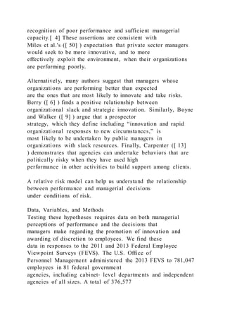 recognition of poor performance and sufficient managerial
capacity.[ 4] These assertions are consistent with
Miles et al.'s ([ 50] ) expectation that private sector managers
would seek to be more innovative, and to more
effectively exploit the environment, when their organizations
are performing poorly.
Alternatively, many authors suggest that managers whose
organizations are performing better than expected
are the ones that are most likely to innovate and take risks.
Berry ([ 6] ) finds a positive relationship between
organizational slack and strategic innovation. Similarly, Boyne
and Walker ([ 9] ) argue that a prospector
strategy, which they define including “innovation and rapid
organizational responses to new circumstances,” is
most likely to be undertaken by public managers in
organizations with slack resources. Finally, Carpenter ([ 13]
) demonstrates that agencies can undertake behaviors that are
politically risky when they have used high
performance in other activities to build support among clients.
A relative risk model can help us understand the relationship
between performance and managerial decisions
under conditions of risk.
Data, Variables, and Methods
Testing these hypotheses requires data on both managerial
perceptions of performance and the decisions that
managers make regarding the promotion of innovation and
awarding of discretion to employees. We find these
data in responses to the 2011 and 2013 Federal Employee
Viewpoint Surveys (FEVS). The U.S. Office of
Personnel Management administered the 2013 FEVS to 781,047
employees in 81 federal government
agencies, including cabinet‐ level departments and independent
agencies of all sizes. A total of 376,577
 