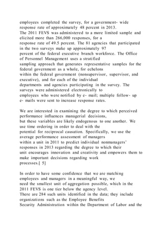 employees completed the survey, for a government‐ wide
response rate of approximately 48 percent in 2013.
The 2011 FEVS was administered to a more limited sample and
elicited more than 266,000 responses, for a
response rate of 49.5 percent. The 81 agencies that participated
in the two surveys make up approximately 97
percent of the federal executive branch workforce. The Office
of Personnel Management uses a stratified
sampling approach that generates representative samples for the
federal government as a whole, for echelons
within the federal government (nonsupervisor, supervisor, and
executive), and for each of the individual
departments and agencies participating in the survey. The
surveys were administered electronically to
employees who were notified by e‐ mail; multiple follow‐ up
e‐ mails were sent to increase response rates.
We are interested in examining the degree to which perceived
performance influences managerial decisions,
but these variables are likely endogenous to one another. We
use time ordering in order to deal with the
potential for reciprocal causation. Specifically, we use the
average performance assessment of managers
within a unit in 2011 to predict individual nonmanagers’
responses in 2013 regarding the degree to which their
unit encourages innovation and creativity and empowers them to
make important decisions regarding work
processes.[ 5]
In order to have some confidence that we are matching
employees and managers in a meaningful way, we
need the smallest unit of aggregation possible, which in the
2011 FEVS is one tier below the agency level.
There are 284 such units identified in the data; they include
organizations such as the Employee Benefits
Security Administration within the Department of Labor and the
 