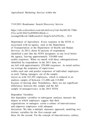 Agricultural Marketing Service within the
7/19/2021 Roadrunner Search Discovery Service
https://eds.a.ebscohost.com/eds/delivery?sid=4ecb0120-79db-
47cc-ae30-f2627ec8909b%40sdc-v-
sessmgr03&vid=2&ReturnUrl=https%3a%2f%2fe… 8/21
Department of Agriculture. Every response in the FEVS is
associated with an agency, such as the Department
of Transportation or the Department of Health and Human
Services. In 2013, about 82 percent of respondents
identified a unit that the FEVS designates as one level below
the agency, leaving approximately 310,000 total
usable responses. When we match with those suborganizations
identified by respondents in the 2011 data, we
are left with approximately 229,000 responses. As noted earlier,
we average the responses of supervisors
within each unit and predict responses of individual employees
in each. Taking managers out of the sample
leaves us with 167,392 employees, which is reduced to an
analysis sample of between 111,000 and 115,000
because of missing data. Nonetheless, there are not significant
differences between this sample and the full
sample of nonsupervisors in the 2013 FEVS.
Dependent Variables
Our dependent variables in subsequent analyses measure the
degree to which employees suggest that their
organizations or managers create a culture of innovativeness
and empower employees with adequate
discretion. We take a multiple measures approach, modeling two
distinct variables for the first concept and
three for the second. For the concept of innovativeness culture,
 