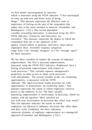 we first model encouragement to innovate,
which is measured using the FEVS indicator “I feel encouraged
to come up with new and better ways of doing
things.” This measure represents the affective state or
experience of feeling on the part of the respondent that
makes him or her more inclined to innovate (Fernandez and
Moldogaziev [ 22] ). The second dependent
variable, rewarding innovation, is measured using the 2013
FEVS indicator “Creativity and innovation are
rewarded.” This measure represents the degree to which the
respondent feels his or her superiors in the
agency reward efforts to generate innovative ideas and/or
implement them. Available response categories
range from 1 for “strongly disagree” to 5 for “strongly agree”
for these measures.
We use three variables to capture the concept of employee
empowerment. The first is personal empowerment,
measured using the FEVS 2013 indicator “Employees have a
feeling of personal empowerment with respect to
work processes.” This variable captures management's
propensity to share power to shape work processes
with subordinates. The second variable in this set, leadership
opportunities, is measured with the FEVS
indicator “My supervisor/team leader provides me with
opportunities to demonstrate my leadership skills.” This
measure represents the extent to which employees exercise
power or the authority to act. The final variable
measuring empowerment is involvement in decisions, which we
capture with the question “How satisfied are
you with your involvement in decisions that affect your work?”
This last indicator indicates the extent to which
employees are allowed to influence decisions that affect them
and their work. Combined, the three indicators
represent elements of employee empowerment as a managerial
approach (Fernandez and Moldogaziev [ 22] ).
 