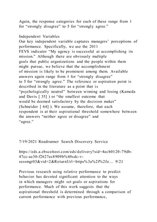 Again, the response categories for each of these range from 1
for “strongly disagree” to 5 for “strongly agree.”
Independent Variables
Our key independent variable captures managers’ perceptions of
performance. Specifically, we use the 2011
FEVS indicator “My agency is successful at accomplishing its
mission.” Although there are obviously multiple
goals that public organizations and the people within them
might pursue, we believe that the accomplishment
of mission is likely to be prominent among them. Available
answers again range from 1 for “strongly disagree”
to 5 for “strongly agree.” The reference or aspiration point is
described in the literature as a point that is
“psychologically neutral” between winning and losing (Kameda
and Davis [ 35] ) or “the smallest outcome that
would be deemed satisfactory by the decision maker”
(Schneider [ 64] ). We assume, therefore, that each
respondent is at their aspirational threshold somewhere between
the answers “neither agree or disagree” and
“agree.”
7/19/2021 Roadrunner Search Discovery Service
https://eds.a.ebscohost.com/eds/delivery?sid=4ecb0120-79db-
47cc-ae30-f2627ec8909b%40sdc-v-
sessmgr03&vid=2&ReturnUrl=https%3a%2f%2fe… 9/21
Previous research using relative performance to predict
behavior has devoted significant attention to the ways
in which managers might set goals or aspirations for
performance. Much of this work suggests that the
aspirational threshold is determined through a comparison of
current performance with previous performance,
 