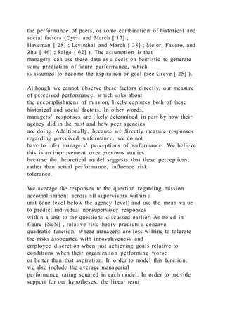 the performance of peers, or some combination of historical and
social factors (Cyert and March [ 17] ;
Haveman [ 28] ; Levinthal and March [ 38] ; Meier, Favero, and
Zhu [ 46] ; Salge [ 62] ). The assumption is that
managers can use these data as a decision heuristic to generate
some prediction of future performance, which
is assumed to become the aspiration or goal (see Greve [ 25] ).
Although we cannot observe these factors directly, our measure
of perceived performance, which asks about
the accomplishment of mission, likely captures both of these
historical and social factors. In other words,
managers’ responses are likely determined in part by how their
agency did in the past and how peer agencies
are doing. Additionally, because we directly measure responses
regarding perceived performance, we do not
have to infer managers’ perceptions of performance. We believe
this is an improvement over previous studies
because the theoretical model suggests that these perceptions,
rather than actual performance, influence risk
tolerance.
We average the responses to the question regarding mission
accomplishment across all supervisors within a
unit (one level below the agency level) and use the mean value
to predict individual nonsupervisor responses
within a unit to the questions discussed earlier. As noted in
figure [NaN] , relative risk theory predicts a concave
quadratic function, where managers are less willing to tolerate
the risks associated with innovativeness and
employee discretion when just achieving goals relative to
conditions when their organization performing worse
or better than that aspiration. In order to model this function,
we also include the average managerial
performance rating squared in each model. In order to provide
support for our hypotheses, the linear term
 