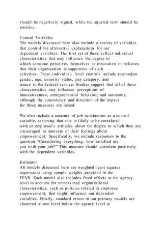 should be negatively signed, while the squared term should be
positive.
Control Variables
The models discussed here also include a variety of variables
that control for alternative explanations for our
dependent variables. The first set of these reflect individual
characteristics that may influence the degree to
which someone perceives themselves as innovative or believes
that their organization is supportive of such
activities. These individual‐ level controls include respondent
gender, age, minority status, pay category, and
tenure in the federal service. Studies suggest that all of these
characteristics may influence perceptions of
innovativeness, entrepreneurial behavior, and autonomy,
although the consistency and direction of the impact
for these measures are mixed.
We also include a measure of job satisfaction as a control
variable, assuming that this is likely to be correlated
with an employee's attitudes about the degree to which they are
encouraged to innovate or their feelings about
empowerment. Specifically, we include responses to the
question “Considering everything, how satisfied are
you with your job?” This measure should correlate positively
with the dependent variables.
Estimator
All models discussed here are weighted least squares
regressions using sample weights provided in the
FEVS. Each model also includes fixed effects at the agency
level to account for unmeasured organizational
characteristics, such as policies related to employee
empowerment, that might influence our dependent
variables. Finally, standard errors in our primary models are
clustered at one level below the agency level to
 