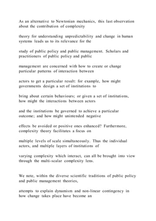 As an alternative to Newtonian mechanics, this last observation
about the contribution of complexity
theory for understanding unpredictability and change in human
systems leads us to its relevance for the
study of public policy and public management. Scholars and
practitioners of public policy and public
management are concerned with how to create or change
particular patterns of interaction between
actors to get a particular result: for example, how might
governments design a set of institutions to
bring about certain behaviours; or given a set of institutions,
how might the interactions between actors
and the institutions be governed to achieve a particular
outcome; and how might unintended negative
effects be avoided or positive ones enhanced? Furthermore,
complexity theory facilitates a focus on
multiple levels of scale simultaneously. Thus the individual
actors, and multiple layers of institutions of
varying complexity which interact, can all be brought into view
through the multi-scalar complexity lens.
We note, within the diverse scientific traditions of public policy
and public management theories,
attempts to explain dynamism and non-linear contingency in
how change takes place have become an
 