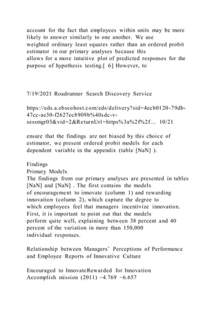 account for the fact that employees within units may be more
likely to answer similarly to one another. We use
weighted ordinary least squares rather than an ordered probit
estimator in our primary analyses because this
allows for a more intuitive plot of predicted responses for the
purpose of hypothesis testing.[ 6] However, to
7/19/2021 Roadrunner Search Discovery Service
https://eds.a.ebscohost.com/eds/delivery?sid=4ecb0120-79db-
47cc-ae30-f2627ec8909b%40sdc-v-
sessmgr03&vid=2&ReturnUrl=https%3a%2f%2f… 10/21
ensure that the findings are not biased by this choice of
estimator, we present ordered probit models for each
dependent variable in the appendix (table [NaN] ).
Findings
Primary Models
The findings from our primary analyses are presented in tables
[NaN] and [NaN] . The first contains the models
of encouragement to innovate (column 1) and rewarding
innovation (column 2), which capture the degree to
which employees feel that managers incentivize innovation.
First, it is important to point out that the models
perform quite well, explaining between 38 percent and 40
percent of the variation in more than 150,000
individual responses.
Relationship between Managers’ Perceptions of Performance
and Employee Reports of Innovative Culture
Encouraged to InnovateRewarded for Innovation
Accomplish mission (2011) −4.769 −6.657
 