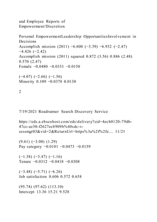 and Employee Reports of
Empowerment/Discretion
Personal EmpowermentLeadership OpportunitiesInvolvement in
Decisions
Accomplish mission (2011) −6.600 (−3.39) −6.932 (−2.47)
−4.426 (−2.42)
Accomplish mission (2011) squared 0.872 (3.56) 0.886 (2.48)
0.570 (2.47)
Female −0.0480 −0.0331 −0.0158
(−4.07) (−2.66) (−1.56)
Minority 0.109 −0.0378 0.0130
2
7/19/2021 Roadrunner Search Discovery Service
https://eds.a.ebscohost.com/eds/delivery?sid=4ecb0120-79db-
47cc-ae30-f2627ec8909b%40sdc-v-
sessmgr03&vid=2&ReturnUrl=https%3a%2f%2fe… 11/21
(9.61) (−3.00) (1.29)
Pay category −0.0181 −0.0473 −0.0159
(−1.38) (−3.47) (−1.16)
Tenure −0.0312 −0.0418 −0.0308
(−3.48) (−5.71) (−6.26)
Job satisfaction 0.606 0.572 0.658
(95.74) (97.62) (113.10)
Intercept 13.36 15.21 9.528
 