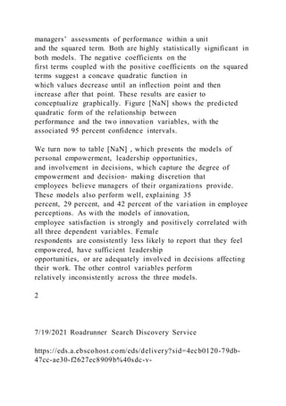 managers’ assessments of performance within a unit
and the squared term. Both are highly statistically significant in
both models. The negative coefficients on the
first terms coupled with the positive coefficients on the squared
terms suggest a concave quadratic function in
which values decrease until an inflection point and then
increase after that point. These results are easier to
conceptualize graphically. Figure [NaN] shows the predi cted
quadratic form of the relationship between
performance and the two innovation variables, with the
associated 95 percent confidence intervals.
We turn now to table [NaN] , which presents the models of
personal empowerment, leadership opportunities,
and involvement in decisions, which capture the degree of
empowerment and decision‐ making discretion that
employees believe managers of their organizations provide.
These models also perform well, explaining 35
percent, 29 percent, and 42 percent of the variation in employee
perceptions. As with the models of innovation,
employee satisfaction is strongly and positively correlated with
all three dependent variables. Female
respondents are consistently less likely to report that they feel
empowered, have sufficient leadership
opportunities, or are adequately involved in decisions affecting
their work. The other control variables perform
relatively inconsistently across the three models.
2
7/19/2021 Roadrunner Search Discovery Service
https://eds.a.ebscohost.com/eds/delivery?sid=4ecb0120-79db-
47cc-ae30-f2627ec8909b%40sdc-v-
 