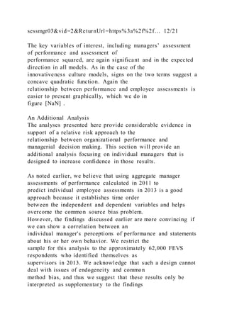sessmgr03&vid=2&ReturnUrl=https%3a%2f%2f… 12/21
The key variables of interest, including managers’ assessment
of performance and assessment of
performance squared, are again significant and in the expected
direction in all models. As in the case of the
innovativeness culture models, signs on the two terms suggest a
concave quadratic function. Again the
relationship between performance and employee assessments is
easier to present graphically, which we do in
figure [NaN] .
An Additional Analysis
The analyses presented here provide considerable evidence in
support of a relative risk approach to the
relationship between organizational performance and
managerial decision making. This section will provide an
additional analysis focusing on individual managers that is
designed to increase confidence in those results.
As noted earlier, we believe that using aggregate manager
assessments of performance calculated in 2011 to
predict individual employee assessments in 2013 is a good
approach because it establishes time order
between the independent and dependent variables and helps
overcome the common source bias problem.
However, the findings discussed earlier are more convincing if
we can show a correlation between an
individual manager's perceptions of performance and statements
about his or her own behavior. We restrict the
sample for this analysis to the approximately 62,000 FEVS
respondents who identified themselves as
supervisors in 2013. We acknowledge that such a design cannot
deal with issues of endogeneity and common
method bias, and thus we suggest that these results only be
interpreted as supplementary to the findings
 