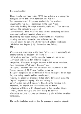 discussed earlier.
There is only one item in the FEVS that reflects a response by
managers about their own behavior, and we use
that question as the dependent variable in this analysis.
Specifically, we model responses to the item “I am
constantly looking for ways to do my job better.” This measure
captures the behavioral aspect of
innovativeness. Such behavior may include searching for ideas
generated and implemented elsewhere,
developing new ideas through experimentation, vicarious
learning and other behavior, and refashioning the
ideas of others to achieve a better fit with extant conditions
(Altshuler and Zegans [ 1] ; Fernandez and Wise [
23] ).
We again use responses to the item “My agency is successful at
accomplishing its mission” to create the
independent variable. In this analysis, however, we create
individual indicators for different response
categories. We create a single measure titled below threshold,
from responses of “strongly disagree” and
“disagree,” because there are relatively few responses in the
former category.[ 7] We use “neither agree or
disagree” responses as the threshold where managers do not feel
they are doing overly well or overly poorly.
Finally, we create an indicator titled above threshold using the
“agree” response category. We use “strongly
agree” as the excluded category. Based on the relative risk
approach, we expect that the coefficients on these
indicators will form a U‐ shaped pattern that matches figure
[NaN] , where managers are least likely to innovate
when they are just reaching performance goals, relative to other
conditions.
The model includes controls for the manager's gender, minority
 