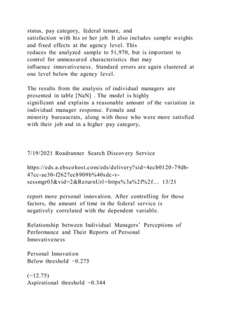 status, pay category, federal tenure, and
satisfaction with his or her job. It also includes sample weights
and fixed effects at the agency level. This
reduces the analyzed sample to 51,970, but is important to
control for unmeasured characteristics that may
influence innovativeness. Standard errors are again clustered at
one level below the agency level.
The results from the analysis of individual managers are
presented in table [NaN] . The model is highly
significant and explains a reasonable amount of the variation in
individual manager response. Female and
minority bureaucrats, along with those who were more satisfied
with their job and in a higher pay category,
7/19/2021 Roadrunner Search Discovery Service
https://eds.a.ebscohost.com/eds/delivery?sid=4ecb0120-79db-
47cc-ae30-f2627ec8909b%40sdc-v-
sessmgr03&vid=2&ReturnUrl=https%3a%2f%2f… 13/21
report more personal innovation. After controlling for those
factors, the amount of time in the federal service is
negatively correlated with the dependent variable.
Relationship between Individual Managers’ Perceptions of
Performance and Their Reports of Personal
Innovativeness
Personal Innovation
Below threshold −0.275
(−12.75)
Aspirational threshold −0.344
 