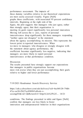 performance assessment. The impacts of
those dummy variables relative to our theoretical expectations
are most easily assessed visually. Figure [NaN]
graphs those coefficients, with associated 95 percent confidence
intervals. Beginning at the right side of the
figure, the plot suggests that managers who just agree, rather
than strongly agree, that their organization is
meeting its goals report significantly less personal innovation.
Moving left across the x‐ axis, reports of personal
innovativeness drop significantly for those managers responding
“neither agree nor disagree” to the statement
about the agency accomplishing its mission. This represents the
lowest point in reported innovativeness. When
we move to managers who disagree or strongly disagree with
the statement about agency performance, the
coefficient becomes significantly less negative, indicating that
managers are more likely to report personal
innovativeness at that performance condition.
Discussion
The results presented here strongly support our expectations
that managers in public organizations become
more risk averse when they are just accomplishing their goals
relative to higher and lower performance
7/19/2021 Roadrunner Search Discovery Service
https://eds.a.ebscohost.com/eds/delivery?sid=4ecb0120-79db-
47cc-ae30-f2627ec8909b%40sdc-v-
sessmgr03&vid=2&ReturnUrl=https%3a%2f%2f… 14/21
conditions. The findings presented in table and figure [NaN]
confirm that managers are less likely to foster
innovation and entrepreneurial behavior in their organizations
 