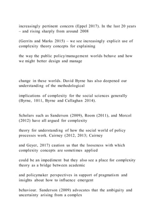 increasingly pertinent concern (Eppel 2017). In the last 20 years
– and rising sharply from around 2008
(Gerrits and Marks 2015) – we see increasingly explicit use of
complexity theory concepts for explaining
the way the public policy/management worlds behave and how
we might better design and manage
change in these worlds. David Byrne has also deepened our
understanding of the methodological
implications of complexity for the social sciences generally
(Byrne, 1011, Byrne and Callaghan 2014).
Scholars such as Sanderson (2009), Room (2011), and Morcol
(2012) have all argued for complexity
theory for understanding of how the social world of policy
processes work. Cairney (2012, 2013; Cairney
and Geyer, 2017) caution us that the looseness with which
complexity concepts are sometimes applied
could be an impediment but they also see a place for complexity
theory as a bridge between academic
and policymaker perspectives in support of pragmatism and
insights about how to influence emergent
behaviour. Sanderson (2009) advocates that the ambiguity and
uncertainty arising from a complex
 
