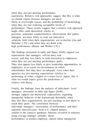 when they are just meeting performance
aspirations. Relative risk approaches suggest that this is what
we should expect because managers are more
likely to overweight losses, and the probability of backsliding,
when they are just realizing acceptable levels of
performance. These results suggest that a relative risk approach
might offer some theoretical clarity to
previous, somewhat counterintuitive observations that public
managers are more likely to seek out innovative
solutions both when their organizations are in decline (Jas and
Skelcher [ 33] ) and when they are flush with
high performance (Boyne and Walker [ 9] ).
The findings presented in table and figure [NaN] support our
expectations that managers will be more risk
averse, and thus less likely to cede discretion to employees,
when they are just meeting performance goals.
They also appear less likely to give leadership opportunities to
employees or to create an environment in which
subordinates feel they have an adequate voice when their
agencies are just meeting expectations relative to
performing at either a higher or a lower level. Again, this is
what we would expect given the predictions of
relative risk theory.
Finally, the findings from the analysis of individual ‐ level
managers, presented in table and figure [NaN] ,
strongly support our theoretical expectations regarding
managerial behavior at the aspirational threshold, when
they feel their organizations are just reaching or just about to
reach their goals. The correlation between
individual managers’ assessments of performance and their
reported innovativeness form a U‐ shaped pattern,
similar to the concave quadratic function revealed in analyses
using average manager attitudes about
performance to predict employee reports about managerial
 