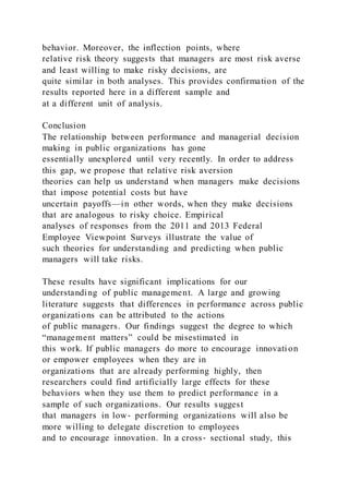 behavior. Moreover, the inflection points, where
relative risk theory suggests that managers are most risk averse
and least willing to make risky decisions, are
quite similar in both analyses. This provides confirmation of the
results reported here in a different sample and
at a different unit of analysis.
Conclusion
The relationship between performance and managerial decision
making in public organizations has gone
essentially unexplored until very recently. In order to address
this gap, we propose that relative risk aversion
theories can help us understand when managers make decisions
that impose potential costs but have
uncertain payoffs—in other words, when they make decisions
that are analogous to risky choice. Empirical
analyses of responses from the 2011 and 2013 Federal
Employee Viewpoint Surveys illustrate the value of
such theories for understanding and predicting when public
managers will take risks.
These results have significant implications for our
understanding of public management. A large and growing
literature suggests that differences in performance across public
organizations can be attributed to the actions
of public managers. Our findings suggest the degree to which
“management matters” could be misestimated in
this work. If public managers do more to encourage innovati on
or empower employees when they are in
organizations that are already performing highly, then
researchers could find artificially large effects for these
behaviors when they use them to predict performance in a
sample of such organizations. Our results suggest
that managers in low‐ performing organizations will also be
more willing to delegate discretion to employees
and to encourage innovation. In a cross‐ sectional study, this
 