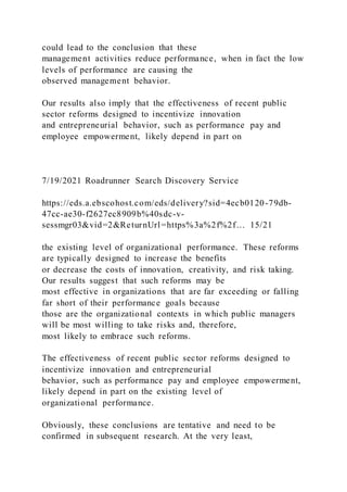 could lead to the conclusion that these
management activities reduce performance, when in fact the low
levels of performance are causing the
observed management behavior.
Our results also imply that the effectiveness of recent public
sector reforms designed to incentivize innovation
and entrepreneurial behavior, such as performance pay and
employee empowerment, likely depend in part on
7/19/2021 Roadrunner Search Discovery Service
https://eds.a.ebscohost.com/eds/delivery?sid=4ecb0120-79db-
47cc-ae30-f2627ec8909b%40sdc-v-
sessmgr03&vid=2&ReturnUrl=https%3a%2f%2f… 15/21
the existing level of organizational performance. These reforms
are typically designed to increase the benefits
or decrease the costs of innovation, creativity, and risk taking.
Our results suggest that such reforms may be
most effective in organizations that are far exceeding or falling
far short of their performance goals because
those are the organizational contexts in which public managers
will be most willing to take risks and, therefore,
most likely to embrace such reforms.
The effectiveness of recent public sector reforms designed to
incentivize innovation and entrepreneurial
behavior, such as performance pay and employee empowerment,
likely depend in part on the existing level of
organizational performance.
Obviously, these conclusions are tentative and need to be
confirmed in subsequent research. At the very least,
 