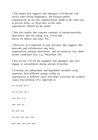 1 The model also suggests that managers will become risk
averse when facing bankruptcy, but because public
organizations do not face organizational death in the same way
as private firms, we focus here on the other
expectations offered by the model.
2 See also studies that separate concepts of entrepreneurship,
innovation, and risk taking (e.g., Covin and
Slevin 16; Morris and Jones 54).
3 However, it is important to note literature that suggests that
networks and collaboration may help
organizations manage uncertainty, and by extension risk, under
certain conditions (see, e.g., Moynihan 56).
4 See Levine (37) for the argument that managers may also
engage in retrenchment during periods of decline.
5 Creating our independent and dependent variables using
responses from different groups within an
organization in different years also helps overcome the common
source bias problem. It is important to
** ** *** ** *
** ** *** ** *
*** *** * *
*** *** **
** *** ***
** *** *** *** ***
*** *** *** *** ***
 