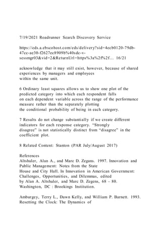 7/19/2021 Roadrunner Search Discovery Service
https://eds.a.ebscohost.com/eds/delivery?sid=4ecb0120-79db-
47cc-ae30-f2627ec8909b%40sdc-v-
sessmgr03&vid=2&ReturnUrl=https%3a%2f%2f… 16/21
acknowledge that it may still exist, however, because of shared
experiences by managers and employees
within the same unit.
6 Ordinary least squares allows us to show one plot of the
predicted category into which each respondent falls
on each dependent variable across the range of the performance
measure rather than the separately plotting
the conditional probability of being in each category.
7 Results do not change substantially if we create different
indicators for each response category. “Strongly
disagree” is not statistically distinct from “disagree” in the
coefficient plot.
8 Related Content: Stanton (PAR July/August 2017)
References
Altshuler, Alan A., and Marc D. Zegans. 1997. Innovation and
Public Management: Notes from the State
House and City Hall. In Innovation in American Government:
Challenges, Opportunities, and Dilemmas, edited
by Alan A. Altshuler, and Marc D. Zegens, 68 – 80.
Washington, DC : Brookings Institution.
Amburgey, Terry L., Dawn Kelly, and William P. Barnett. 1993.
Resetting the Clock: The Dynamics of
 