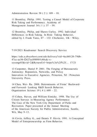 Administration Review 58 ( 2 ): 109 – 18.
11 Bromiley, Philip. 1991. Testing a Causal Model of Corporate
Risk Taking and Performance. Academy of
Management Journal 34 ( 1 ): 37 – 59.
12 Bromiley, Philip, and Shawn Curley. 1992. Individual
Differences in Risk Taking. In Risk‐ Taking Behavior,
edited by J. Frank Yates, 87 – 132. Chichester, UK : Wiley.
7/19/2021 Roadrunner Search Discovery Service
https://eds.a.ebscohost.com/eds/delivery?sid=4ecb0120-79db-
47cc-ae30-f2627ec8909b%40sdc-v-
sessmgr03&vid=2&ReturnUrl=https%3a%2f%2f… 17/21
13 Carpenter, Daniel P. 2001. The Forging of Bureaucratic
Autonomy: Reputation, Networks, and Policy
Innovation in Executive Agencies. Princeton, NJ : Princeton
University Press.
14 Chen, Wei‐ Ru. 2008. Determinants of Firms’ Backward‐
and Forward‐ Looking R&D Search Behavior.
Organization Science 19 ( 4 ): 609 – 22.
15 Cohen, Steven, and William Eimicke. 1998. The Use of
Citizen Surveys in Measuring Agency Performance:
The Case of the New York City Department of Parks and
Recreation. Paper presented at the Annual Meeting
of the American Society for Public Administration, Seattle,
WA, May 9–13.
16 Covin, Jeffrey G., and Dennis P. Slevin. 1991. A Conceptual
Model of Entrepreneurship as Firm Behavior.
 