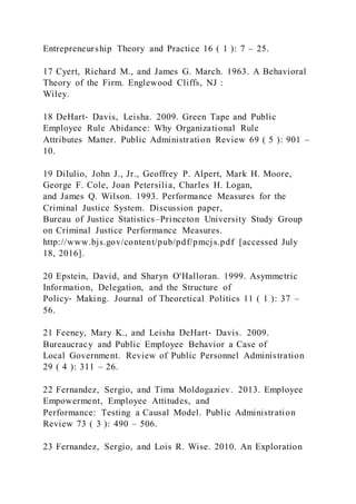 Entrepreneurship Theory and Practice 16 ( 1 ): 7 – 25.
17 Cyert, Richard M., and James G. March. 1963. A Behavioral
Theory of the Firm. Englewood Cliffs, NJ :
Wiley.
18 DeHart‐ Davis, Leisha. 2009. Green Tape and Public
Employee Rule Abidance: Why Organizational Rule
Attributes Matter. Public Administration Review 69 ( 5 ): 901 –
10.
19 DiIulio, John J., Jr., Geoffrey P. Alpert, Mark H. Moore,
George F. Cole, Joan Petersilia, Charles H. Logan,
and James Q. Wilson. 1993. Performance Measures for the
Criminal Justice System. Discussion paper,
Bureau of Justice Statistics–Princeton University Study Group
on Criminal Justice Performance Measures.
http://www.bjs.gov/content/pub/pdf/pmcjs.pdf [accessed July
18, 2016].
20 Epstein, David, and Sharyn O'Halloran. 1999. Asymmetric
Information, Delegation, and the Structure of
Policy‐ Making. Journal of Theoretical Politics 11 ( 1 ): 37 –
56.
21 Feeney, Mary K., and Leisha DeHart‐ Davis. 2009.
Bureaucracy and Public Employee Behavior a Case of
Local Government. Review of Public Personnel Administration
29 ( 4 ): 311 – 26.
22 Fernandez, Sergio, and Tima Moldogaziev. 2013. Employee
Empowerment, Employee Attitudes, and
Performance: Testing a Causal Model. Public Administration
Review 73 ( 3 ): 490 – 506.
23 Fernandez, Sergio, and Lois R. Wise. 2010. An Exploration
 