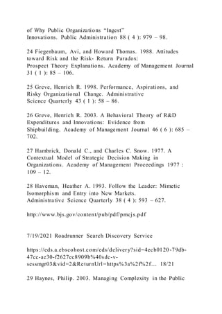 of Why Public Organizations “Ingest”
Innovations. Public Administration 88 ( 4 ): 979 – 98.
24 Fiegenbaum, Avi, and Howard Thomas. 1988. Attitudes
toward Risk and the Risk‐ Return Paradox:
Prospect Theory Explanations. Academy of Management Journal
31 ( 1 ): 85 – 106.
25 Greve, Henrich R. 1998. Performance, Aspirations, and
Risky Organizational Change. Administrative
Science Quarterly 43 ( 1 ): 58 – 86.
26 Greve, Henrich R. 2003. A Behavioral Theory of R&D
Expenditures and Innovations: Evidence from
Shipbuilding. Academy of Management Journal 46 ( 6 ): 685 –
702.
27 Hambrick, Donald C., and Charles C. Snow. 1977. A
Contextual Model of Strategic Decision Making in
Organizations. Academy of Management Proceedings 1977 :
109 – 12.
28 Haveman, Heather A. 1993. Follow the Leader: Mimetic
Isomorphism and Entry into New Markets.
Administrative Science Quarterly 38 ( 4 ): 593 – 627.
http://www.bjs.gov/content/pub/pdf/pmcjs.pdf
7/19/2021 Roadrunner Search Discovery Service
https://eds.a.ebscohost.com/eds/delivery?sid=4ecb0120-79db-
47cc-ae30-f2627ec8909b%40sdc-v-
sessmgr03&vid=2&ReturnUrl=https%3a%2f%2f… 18/21
29 Haynes, Philip. 2003. Managing Complexity in the Public
 