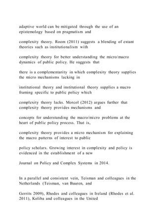 adaptive world can be mitigated through the use of an
epistemology based on pragmatism and
complexity theory. Room (2011) suggests a blending of extant
theories such as institutionalism with
complexity theory for better understanding the micro/macro
dynamics of public policy. He suggests that
there is a complementarity in which complexity theory supplies
the micro mechanisms lacking in
institutional theory and institutional theory supplies a macro
framing specific to public policy which
complexity theory lacks. Morcol (2012) argues further that
complexity theory provides mechanisms and
concepts for understanding the macro/micro problems at the
heart of public policy process. That is,
complexity theory provides a micro mechanism for explaining
the macro patterns of interest to public
policy scholars. Growing interest in complexity and policy is
evidenced in the establishment of a new
Journal on Policy and Complex Systems in 2014.
In a parallel and consistent vein, Teisman and colleagues in the
Netherlands (Teisman, van Buuren, and
Gerrits 2009), Rhodes and colleagues in Ireland (Rhodes et al.
2011), Koliba and colleagues in the United
 
