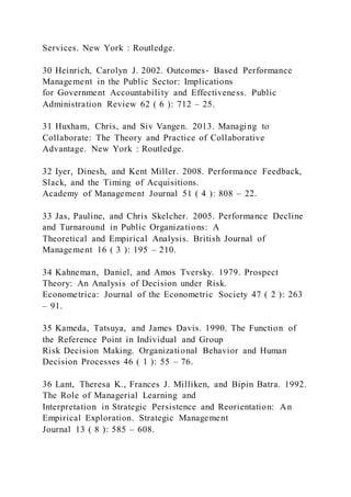 Services. New York : Routledge.
30 Heinrich, Carolyn J. 2002. Outcomes‐ Based Performance
Management in the Public Sector: Implications
for Government Accountability and Effectiveness. Public
Administration Review 62 ( 6 ): 712 – 25.
31 Huxham, Chris, and Siv Vangen. 2013. Managing to
Collaborate: The Theory and Practice of Collaborative
Advantage. New York : Routledge.
32 Iyer, Dinesh, and Kent Miller. 2008. Performance Feedback,
Slack, and the Timing of Acquisitions.
Academy of Management Journal 51 ( 4 ): 808 – 22.
33 Jas, Pauline, and Chris Skelcher. 2005. Performance Decline
and Turnaround in Public Organizations: A
Theoretical and Empirical Analysis. British Journal of
Management 16 ( 3 ): 195 – 210.
34 Kahneman, Daniel, and Amos Tversky. 1979. Prospect
Theory: An Analysis of Decision under Risk.
Econometrica: Journal of the Econometric Society 47 ( 2 ): 263
– 91.
35 Kameda, Tatsuya, and James Davis. 1990. The Function of
the Reference Point in Individual and Group
Risk Decision Making. Organizational Behavior and Human
Decision Processes 46 ( 1 ): 55 – 76.
36 Lant, Theresa K., Frances J. Milliken, and Bipin Batra. 1992.
The Role of Managerial Learning and
Interpretation in Strategic Persistence and Reorientation: An
Empirical Exploration. Strategic Management
Journal 13 ( 8 ): 585 – 608.
 