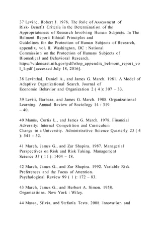 37 Levine, Robert J. 1978. The Role of Assessment of
Risk‐ Benefit Criteria in the Determination of the
Appropriateness of Research Involving Human Subjects. In The
Belmont Report: Ethical Principles and
Guidelines for the Protection of Human Subjects of Research,
appendix, vol. II. Washington, DC : National
Commission on the Protection of Humans Subjects of
Biomedical and Behavioral Research.
https://videocast.nih.gov/pdf/ohrp_appendix_belmont_report_vo
l_1.pdf [accessed July 18, 2016].
38 Levinthal, Daniel A., and James G. March. 1981. A Model of
Adaptive Organizational Search. Journal of
Economic Behavior and Organization 2 ( 4 ): 307 – 33.
39 Levitt, Barbara, and James G. March. 1988. Organizational
Learning. Annual Review of Sociology 14 : 319
– 40.
40 Manns, Curtis L., and James G. March. 1978. Financial
Adversity: Internal Competition and Curriculum
Change in a University. Administrative Science Quarterly 23 ( 4
): 541 – 52.
41 March, James G., and Zur Shapira. 1987. Managerial
Perspectives on Risk and Risk Taking. Management
Science 33 ( 11 ): 1404 – 18.
42 March, James G., and Zur Shapira. 1992. Variable Risk
Preferences and the Focus of Attention.
Psychological Review 99 ( 1 ): 172 – 83.
43 March, James G., and Herbert A. Simon. 1958.
Organizations. New York : Wiley.
44 Massa, Silvia, and Stefania Testa. 2008. Innovation and
 