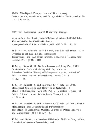 SMEs: Misaligned Perspectives and Goals among
Entrepreneurs, Academics, and Policy Makers. Technovation 28
( 7 ): 393 – 407.
7/19/2021 Roadrunner Search Discovery Service
https://eds.a.ebscohost.com/eds/delivery?sid=4ecb0120-79db-
47cc-ae30-f2627ec8909b%40sdc-v-
sessmgr03&vid=2&ReturnUrl=https%3a%2f%2f… 19/21
45 McKinley, William, Scott Latham, and Michael Braun. 2014.
Organizational Decline and Innovation:
Turnarounds and Downward Spirals. Academy of Management
Review 39 ( 1 ): 88 – 110.
46 Meier, Kenneth M., Nathan Favero, and Ling Zhu. 2015.
Performance Gaps and Managerial Decisions: A
Bayesian Decision Theory of Managerial Action. Journal of
Public Administration Research and Theory 25 ( 4
): 1221 – 46.
47 Meier, Kenneth J., and Laurence J. O'Toole, Jr. 2001.
Managerial Strategies and Behavior in Networks: A
Model with Evidence from U.S. Public Education. Journal of
Public Administration Research and Theory 11 ( 3
): 271 – 94.
48 Meier, Kenneth J., and Laurence J. O'Toole, Jr. 2002. Public
Management and Organizational Performance:
The Effect of Managerial Quality. Journal of Policy Analysis
and Management 21 ( 4 ): 629 – 43.
49 Mellahi, Kamel, and Adrian Wilkinson. 2008. A Study of the
Association between Downsizing and
 