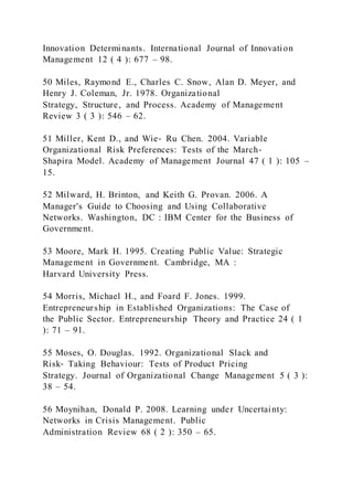 Innovation Determinants. International Journal of Innovation
Management 12 ( 4 ): 677 – 98.
50 Miles, Raymond E., Charles C. Snow, Alan D. Meyer, and
Henry J. Coleman, Jr. 1978. Organizational
Strategy, Structure, and Process. Academy of Management
Review 3 ( 3 ): 546 – 62.
51 Miller, Kent D., and Wie‐ Ru Chen. 2004. Variable
Organizational Risk Preferences: Tests of the March‐
Shapira Model. Academy of Management Journal 47 ( 1 ): 105 –
15.
52 Milward, H. Brinton, and Keith G. Provan. 2006. A
Manager's Guide to Choosing and Using Collaborative
Networks. Washington, DC : IBM Center for the Business of
Government.
53 Moore, Mark H. 1995. Creating Public Value: Strategic
Management in Government. Cambridge, MA :
Harvard University Press.
54 Morris, Michael H., and Foard F. Jones. 1999.
Entrepreneurship in Established Organizations: The Case of
the Public Sector. Entrepreneurship Theory and Practice 24 ( 1
): 71 – 91.
55 Moses, O. Douglas. 1992. Organizational Slack and
Risk‐ Taking Behaviour: Tests of Product Pricing
Strategy. Journal of Organizational Change Management 5 ( 3 ):
38 – 54.
56 Moynihan, Donald P. 2008. Learning under Uncertainty:
Networks in Crisis Management. Public
Administration Review 68 ( 2 ): 350 – 65.
 