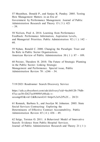 57 Moynihan, Donald P., and Sanjay K. Pandey. 2005. Testing
How Management Matters in an Era of
Government by Performance Management. Journal of Public
Administration Research and Theory 15 ( 3 ): 421
– 39.
58 Nielsen, Poul A. 2014. Learning from Performance
Feedback: Performance Information, Aspiration Levels,
and Managerial Priorities. Public Administration 92 ( 1 ): 142 –
60.
59 Nyhan, Ronald C. 2000. Changi ng the Paradigm: Trust and
Its Role in Public Sector Organizations.
American Review of Public Administration 30 ( 1 ): 87 – 109.
60 Poister, Theodore H. 2010. The Future of Strategic Planning
in the Public Sector: Linking Strategic
Management and Performance. Special issue, Public
Administration Review 70 : s246 – 54.
7/19/2021 Roadrunner Search Discovery Service
https://eds.a.ebscohost.com/eds/delivery?sid=4ecb0120-79db-
47cc-ae30-f2627ec8909b%40sdc-v-
sessmgr03&vid=2&ReturnUrl=https%3a%2f%2f… 20/21
61 Romzek, Barbara S., and Jocelyn M. Johnston. 2005. State
Social Services Contracting: Exploring the
Determinants of Effective Contract Accountability. Public
Administration Review 65 ( 4 ): 436 – 49.
62 Salge, Torsten O. 2011. A Behavioral Model of Innovative
Search: Evidence from Public Hospital Services.
Journal of Public Administration Research and Theory 21 ( 1 ):
 