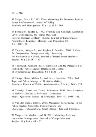 181 – 210.
63 Sanger, Mary B. 2013. Does Measuring Performance Lead to
Better Performance? Journal of Policy
Analysis and Management 32 ( 1 ): 185 – 203.
64 Schneider, Sandra L. 1992. Framing and Conflict: Aspiration
Level Contingency, the Status Quo, and
Current Theories of Risky Choice. Journal of Experimental
Psychology: Learning, Memory, and Cognition 18 (
5 ): 1040 – 57.
65 Thomas, Anisya S., and Stephen L. Mueller. 2000. A Case
for Comparative Entrepreneurship: Assessing
the Relevance of Culture. Journal of International Business
Studies 31 ( 2 ): 287 – 301.
66 Townsend, William. 2013. Innovation and the Perception of
Risk in the Public Sector. International Journal
of Organizational Innovation 5 ( 3 ): 21 – 34.
67 Turaga, Rama Mohan R., and Barry Bozeman. 2005. Red
Tape and Public Managers’ Decision Making.
American Review of Public Administration 35 ( 4 ): 363 – 379.
68 Tversky, Amos, and Daniel Kahneman. 1991. Loss Aversion
in Riskless Choice: A Reference‐ Dependent
Model. Quarterly Journal of Economics 106 ( 4 ): 1039 – 61.
69 Van der Waldt, Gerritt. 2004. Managing Performance in the
Public Sector: Concepts, Considerations and
Challenges. Johannesburg, South Africa : Juta and Company.
70 Vargas‐ Hernández, José G. 2011. Modeling Risk and
Innovation Management. Journal of Competitiveness
Studies 19 ( 3–4 ): 45 – 57.
 