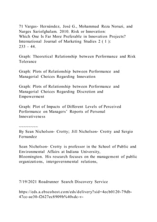 71 Vargas‐ Hernández, José G., Mohammad Reza Noruzi, and
Narges Sariolghalam. 2010. Risk or Innovation:
Which One Is Far More Preferable in Innovation Projects?
International Journal of Marketing Studies 2 ( 1 ):
233 – 44.
Graph: Theoretical Relationship between Performance and Risk
Tolerance
Graph: Plots of Relationship between Performance and
Managerial Choices Regarding Innovation
Graph: Plots of Relationship between Performance and
Managerial Choices Regarding Discretion and
Empowerment
Graph: Plot of Impacts of Different Levels of Perceived
Performance on Managers’ Reports of Personal
Innovativeness
~~~~~~~~
By Sean Nicholson‐ Crotty; Jill Nicholson‐ Crotty and Sergio
Fernandez
Sean Nicholson‐ Crotty is professor in the School of Public and
Environmental Affairs at Indiana University,
Bloomington. His research focuses on the management of public
organizations, intergovernmental relations,
7/19/2021 Roadrunner Search Discovery Service
https://eds.a.ebscohost.com/eds/delivery?sid=4ecb0120-79db-
47cc-ae30-f2627ec8909b%40sdc-v-
 