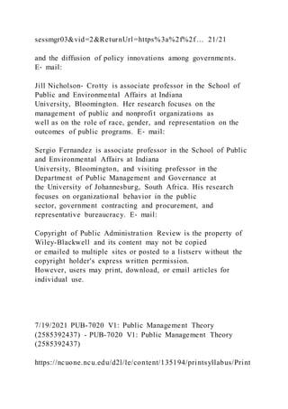 sessmgr03&vid=2&ReturnUrl=https%3a%2f%2f… 21/21
and the diffusion of policy innovations among governments.
E‐ mail:
Jill Nicholson‐ Crotty is associate professor in the School of
Public and Environmental Affairs at Indiana
University, Bloomington. Her research focuses on the
management of public and nonprofit organizations as
well as on the role of race, gender, and representation on the
outcomes of public programs. E‐ mail:
Sergio Fernandez is associate professor in the School of Public
and Environmental Affairs at Indiana
University, Bloomington, and visiting professor in the
Department of Public Management and Governance at
the University of Johannesburg, South Africa. His research
focuses on organizational behavior in the public
sector, government contracting and procurement, and
representative bureaucracy. E‐ mail:
Copyright of Public Administration Review is the property of
Wiley-Blackwell and its content may not be copied
or emailed to multiple sites or posted to a listserv without the
copyright holder's express written permission.
However, users may print, download, or email articles for
individual use.
7/19/2021 PUB-7020 V1: Public Management Theory
(2585392437) - PUB-7020 V1: Public Management Theory
(2585392437)
https://ncuone.ncu.edu/d2l/le/content/135194/printsyllabus/Print
 