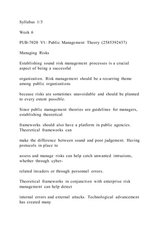 Syllabus 1/3
Week 6
PUB-7020 V1: Public Management Theory (2585392437)
Managing Risks
Establishing sound risk management processes is a crucial
aspect of being a successful
organization. Risk management should be a recurring theme
among public organizations
because risks are sometimes unavoidable and should be planned
to every extent possible.
Since public management theories are guidelines for managers,
establishing theoretical
frameworks should also have a platform in public agencies.
Theoretical frameworks can
make the difference between sound and poor judgement. Having
protocols in place to
assess and manage risks can help catch unwanted intrusions,
whether through cyber-
related invaders or through personnel errors.
Theoretical frameworks in conjunction with enterprise risk
management can help detect
internal errors and external attacks. Technological advancement
has created many
 