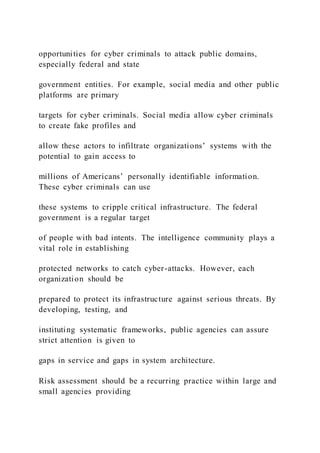 opportunities for cyber criminals to attack public domains,
especially federal and state
government entities. For example, social media and other public
platforms are primary
targets for cyber criminals. Social media allow cyber criminals
to create fake profiles and
allow these actors to infiltrate organizations’ systems with the
potential to gain access to
millions of Americans’ personally identifiable information.
These cyber criminals can use
these systems to cripple critical infrastructure. The federal
government is a regular target
of people with bad intents. The intelligence community plays a
vital role in establishing
protected networks to catch cyber-attacks. However, each
organization should be
prepared to protect its infrastructure against serious threats. By
developing, testing, and
instituting systematic frameworks, public agencies can assure
strict attention is given to
gaps in service and gaps in system architecture.
Risk assessment should be a recurring practice within large and
small agencies providing
 